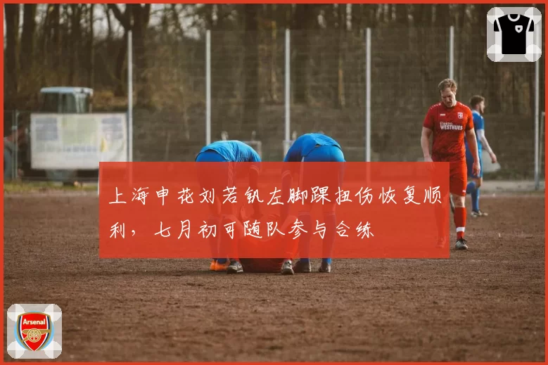 上海申花刘若钒左脚踝扭伤恢复顺利，七月初可随队参与合练