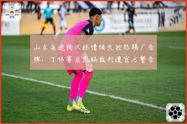 山东高速陶汉林情绪失控怒踢广告牌,丁伟赛后甩锅裁判遭官方警告