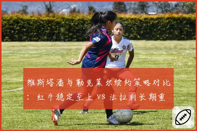 维斯塔潘与勒克莱尔续约策略对比：红牛稳定至上 vs 法拉利长期重建