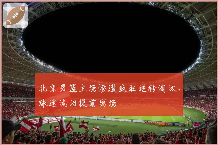 北京男篮主场惨遭疯狂逆转淘汰,球迷流泪提前离场