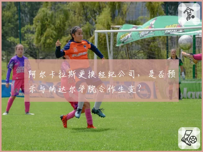 阿尔卡拉斯更换经纪公司，是否预示与纳达尔学院合作生变？