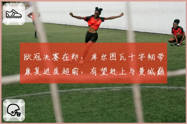 欧冠决赛在即,库尔图瓦十字韧带康复进度超前,有望赶上与曼城巅峰对决