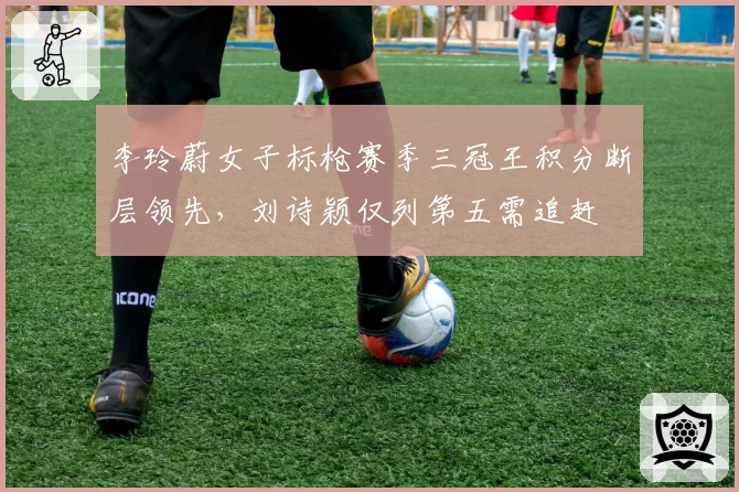 李玲蔚女子标枪赛季三冠王积分断层领先,刘诗颖仅列第五需追赶