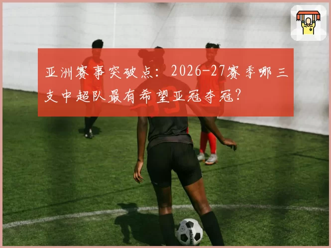 亚洲赛事突破点：2026-27赛季哪三支中超队最有希望亚冠夺冠？