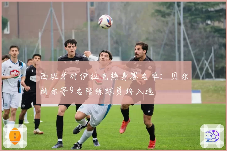 西班牙对伊拉克热身赛名单：贝尔纳尔等9名陪练球员均入选