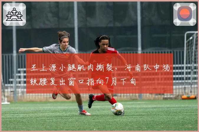 王上源小腿肌肉撕裂,河南队中场铁腰复出窗口指向7月下旬