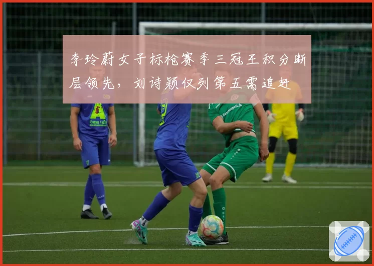 李玲蔚女子标枪赛季三冠王积分断层领先,刘诗颖仅列第五需追赶
