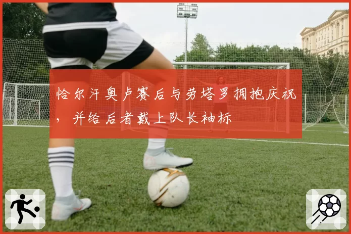 恰尔汗奥卢赛后与劳塔罗拥抱庆祝，并给后者戴上队长袖标