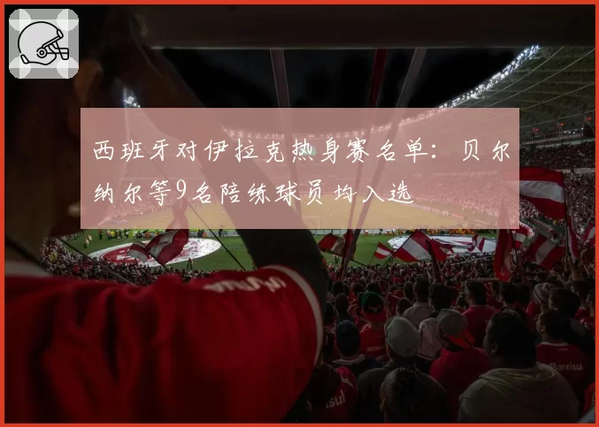 西班牙对伊拉克热身赛名单：贝尔纳尔等9名陪练球员均入选