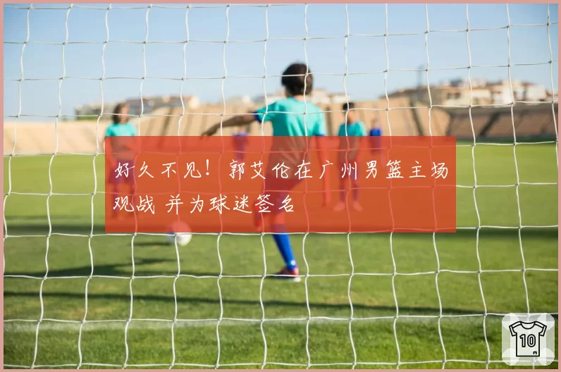 好久不见!郭艾伦在广州男篮主场观战 并为球迷签名