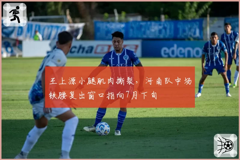 王上源小腿肌肉撕裂,河南队中场铁腰复出窗口指向7月下旬