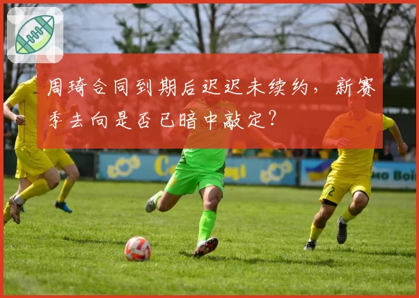 周琦合同到期后迟迟未续约，新赛季去向是否已暗中敲定？