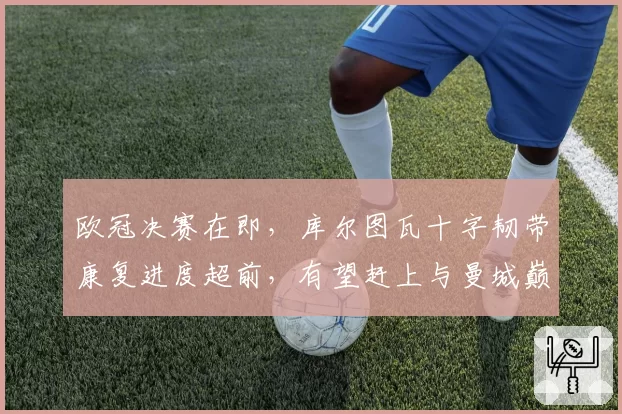 欧冠决赛在即，库尔图瓦十字韧带康复进度超前，有望赶上与曼城巅峰对决