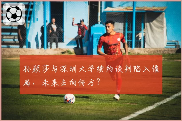 孙颖莎与深圳大学续约谈判陷入僵局，未来去向何方？