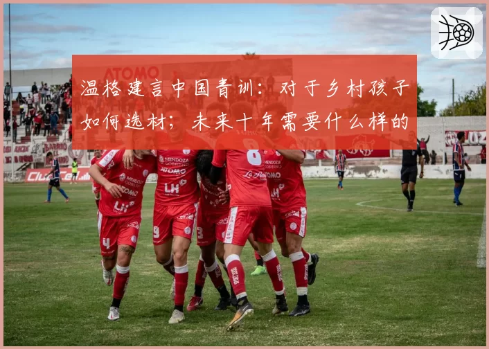 温格建言中国青训：对于乡村孩子如何选材；未来十年需要什么样的球员