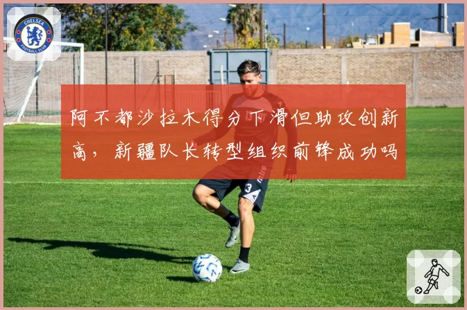 阿不都沙拉木得分下滑但助攻创新高,新疆队长转型组织前锋成功吗?