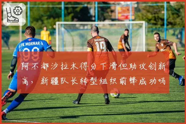 阿不都沙拉木得分下滑但助攻创新高,新疆队长转型组织前锋成功吗?