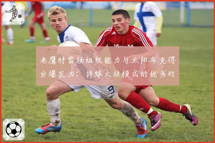 老鹰特雷杨组织能力与太阳布克得分爆发力:持球大核模式的优劣对比