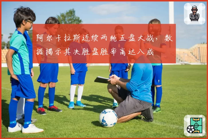 阿尔卡拉斯连续两轮五盘大战,数据揭示其决胜盘胜率高达八成