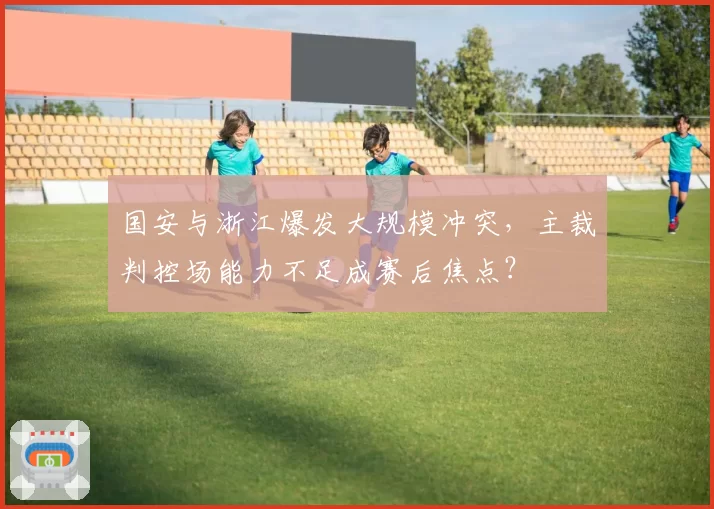 国安与浙江爆发大规模冲突，主裁判控场能力不足成赛后焦点？