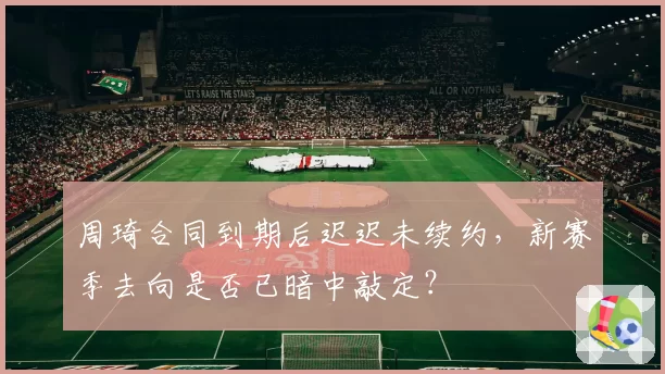 周琦合同到期后迟迟未续约，新赛季去向是否已暗中敲定？