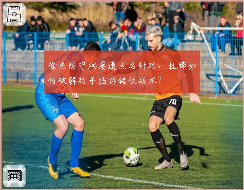 徐杰防守端屡遭点名针对，杜锋如何破解对手挡拆错位战术？