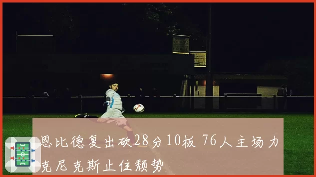 恩比德复出砍28分10板 76人主场力克尼克斯止住颓势